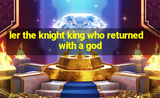 ler the knight king who returned with a god