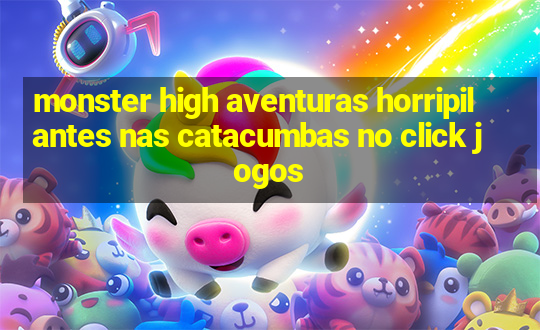 monster high aventuras horripilantes nas catacumbas no click jogos