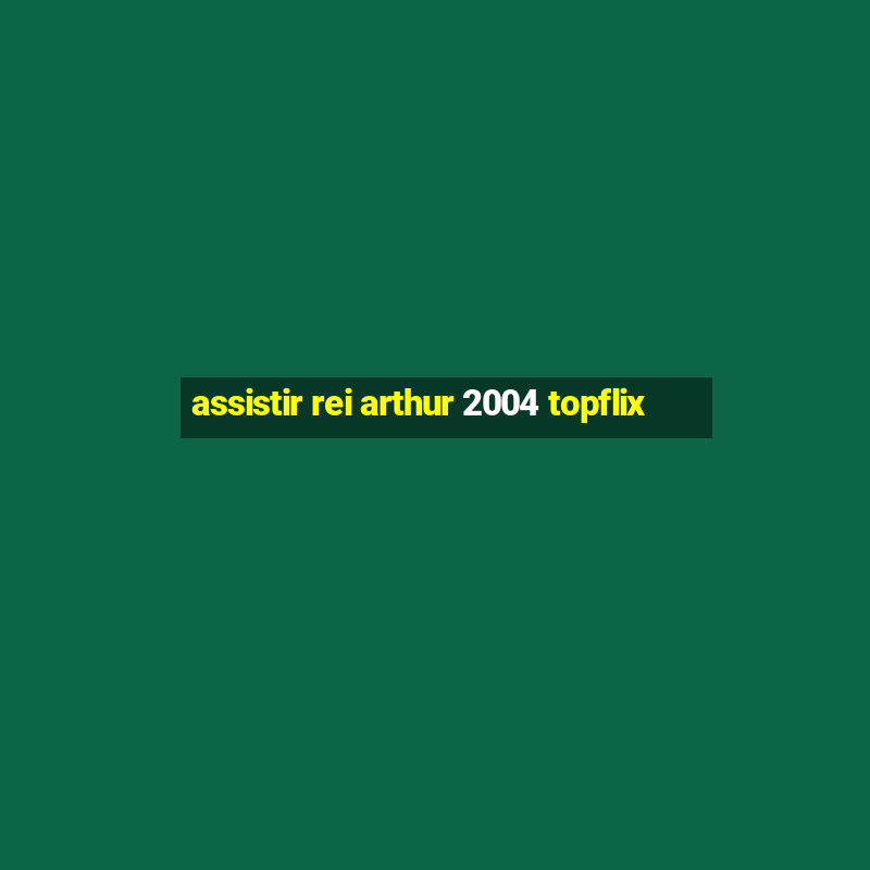 assistir rei arthur 2004 topflix